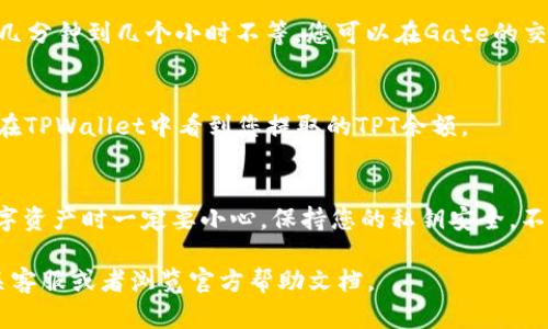 在Gate交易所将TPT提到TPWallet的过程相对简单，但是为了确保您能顺利完成这一操作，我将详细为您解说每一步，并提供必要的信息。以下是关于如何在Gate交易所提取TPT并将其转移到TPWallet的完整指南。

步骤一：注册和登录您的账户
首先，确保您在Gate交易所和TPWallet上都有账户。如果还没有，请前往各自官方网站进行注册。注册完成后，使用您的账户信息登录这两个平台。

步骤二：确认TPT的余额
登录Gate交易所后，您需要确认您的TPT余额。通常可以在“资产”或“钱包”页面找到您的资产信息。确保您的账户内有足够的TPT可以提取。

步骤三：获取TPWallet的地址
在TPWallet中，找到您的TPT收款地址。这通常在钱包的主界面上可以找到。确保您选择了正确的网络（如Ethereum、BSC等），以免出现转账失败的情况。

步骤四：提取TPT到TPWallet
回到Gate交易所，找到“TPT”现货交易页面，选择“提现”。在提现页面中，输入您在TPWallet获取的地址，填写欲提取的TPT数量。务必确认填写的地址准确无误，因为区块链交易是不可逆的，一旦发送便无法追回。

步骤五：确认提现信息
在填写完提现信息后，Gate交易所通常会要求您进行二次验证。这可以通过手机SMS验证码或邮箱验证码完成。验证完成后，提交您的提现请求。

步骤六：等待交易确认
提现请求提交后，您需要耐心等待。提现到TPWallet的时间因网络拥堵程度而异，可能需要几分钟到几个小时不等。您可以在Gate的交易记录中查看您的提现状态。

步骤七：检查TPWallet
在提取完成后，请登录您的TPWallet，查看您的TPT是否已经到账。如果一切顺利，您应该能在TPWallet中看到您提取的TPT余额。

总结
通过以上步骤，您可以轻松地将TPT从Gate交易所提取到TPWallet。需要提醒的是，处理数字资产时一定要小心，保持您的私钥安全，不要泄露给他人。此外，及时关注平台公告，避免因为系统维护或网络问题造成不必要的损失。

希望这份指南能够帮助您顺利完成操作！如果在操作过程中有任何疑问，欢迎随时咨询相关客服或者浏览官方帮助文档。