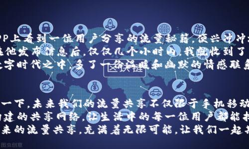 beijingTP Wallet：流量共享的现代“人际网络”/beijing  
TP Wallet, 空闲时间, 流量共享, 数字钱包/guanjianci

引言：何以为“流量”的共享空间？  
在我们的日常生活中，时间就像是流动的水，摩擦出各种精彩的火花。尤其在数字时代，流量这一资源愈发显得珍贵。有时候，我们一整天都在忙碌，而忽然发现自己的“数字钱包”满满当当，但好像也没有真正利用起来。此时，我们不禁要问：有谁愿意与我们分享这份超额的“流量”呢？  
今天，让我们通过TP Wallet这个现代的“人际网络”，倾听流量共享的故事。它不仅仅是一个数字钱包，更是一个让空闲时间与他人“分享”，实现双向赋能的高效平台。  

流量共享：一场数字时代的友谊之旅  
说到流量共享，简直就像从前的一场“人际速配”。你可以把自己“闲置”的流量贡献给需要它的人，正如同把家里自家的多余蔬菜分享给邻居。这样既能帮助他人，也能在一定程度上“变现”自己的资源，何乐而不为呢？  
想象一下，你的流量就像是一个小小的精灵，努力在流动中寻找立足之地；而这个精灵最害怕的，就是被“惜取”而不能派上用场。这时，TP Wallet就成了精灵寻找同伴的最佳场所。大家在这里互帮互助，共享闲置的时间和流量。  

TP Wallet的功能与优势  
那么，TP Wallet具体如何支持这样的“流量共享”呢？它的功能可以说是多样化的，结合了安全性、便捷性以及社交性，为用户提供了方便的操作界面。  
首先，TP Wallet通过一键交易的功能，让你可以快速将闲置流量划转给需要的人。你只需在APP中找到对应的选项，输入要分享的流量数值，确认后，流量就会“化身”传递给好友，像快递小哥一样迅速。“辅助”流量的预约，似乎正在向我们招手呢！  
其次，TP Wallet之所以受到广大用户的喜爱，还在于其用户体验设计的友好。界面，所有功能一目了然，无需复杂的学习过程。即便是技术小白，在经过简单的引导后，也能顺利掌握。这就好比下厨房的第一道菜：不会西餐，但是煎个鸡蛋总能掌握吧？  
此外，TP Wallet还为用户提供了“流量社区”，用户可以在这个社区中相互交流，分享自己的流量使用心得与体验；更可以在这里找到志同道合的朋友。比如说，某个用户分享了一个“省流量的秘籍”，其他用户纷纷围观，讨论的热闹程度堪比一场聚会。  

流量共享的好处：不仅是经济上的收益  
当我们谈论流量共享时，经济上的收益常常是重点。但其实，流量共享带来的好处远不止于此。  
首先，帮助他人也是一种快乐。这并不是千篇一律的鸡汤，而是实实在在的感受。不知道你是否和我一样，偶尔会有一种“我可以为别人做点什么”的冲动。分享流量，就如同在别人困难时伸出援手，彼此的连接感跃然纸上。  
其次，参与这种流量共享的过程，也让用户增加了社交互动。如今，社交网络虽然发达，但我们依然需要面对面或虚拟世界的交流留下的温度。TP Wallet的流量社区，既是一个技术的聚集地，也是一个情感联结的平台。大家可以自由地探讨、交流，甚至结识朋友。  
最后，流量共享服务有助于资源配置。随着科技的进步，流量的价值将进一步被挖掘。通过TP Wallet的流量转让，用户各得其所，极大地提升了资源使用效率，减少了浪费。让我们不妨想象一下，这不就是实现了流量经济的一大重要步骤吗？  

如何入门：成为流量共享的新手小白  
想要参与到TP Wallet的流量共享中，该如何下手呢？其实不复杂，以下几个步骤，每一位用户都可以轻松完成：  
ol  
listrong注册账户：/strong在TP Wallet的官网或移动端下载应用，注册一个个人账户。这一步就像是在开一家属于自己的小店，用户越多，承载的信息就越丰富。/li  
listrong绑定支付方式：/strong为方便交易，绑定你的银行卡或其他支付方式。唯有这样，才能顺畅地进行资金往来。/li  
listrong开始共享：/strong在应用中找到流量共享的选项，输入你希望分享的流量数额，确认即可。此时，你就如同一位热心的邻居，把自家的多余土特产分享给身边的朋友们。/li  
listrong探索流量社区：/strong积极参加社区中的交流讨论，与其他用户分享心得体会，寻找志同道合的小伙伴。这绝对是你在应用里新的“血肉之躯”!/li  
/ol  

分享流量的趣味故事：你我之间的数字缘分  
在TP Wallet平台上，流量的共享不仅仅是一项交易活动，它还让无数趣味故事在其中发生。有一天，我的朋友小王在APP上看到一位用户分享的流量秘籍，便兴冲冲地尝试了一番——结果可想而知，他的手机流量在最短时间内大幅“缩水”，让他苦恼不已。  
但转念一想，他决定利用TP Wallet的流量共享功能，主动向社交平台发布求助信息，并附上“求助者”的标签。结果是，在他发布信息后，仅仅几个小时内，我就收到了来自于同城好友小李的流量援助。小李还附带留言：“放心吧，这就像是借书，我会在你需要的时候要回来的。”  
从此，二人间为了流量的共享展开了一场轻松幽默的调侃，“你是我的流量英雄，我是你的流量小白。”这真是让我们在数字时代之中，多了一份温暖和幽默的情感联系。  

结尾：未来的流量共享蓝图  
在未来，流量共享的形式会愈发多样化，TP Wallet将继续其探索之旅，为用户构建更加便捷安全的流量互动平台。想象一下，未来我们的流量共享不仅限于手机移动数据，更可覆盖各种生活和工作中用到的数字资源。  
流量共享把人与人之间的联系拉得更加紧密，或许我们还会见证一个崭新的数字社区在这里诞生。通过TP Wallet所构建的共享网络，让生活中的每一位用户都能找到属于自己的角色，成为流量共享的最佳参与者。  
总之，在流量这个无限的星际海洋中，TP Wallet让每一个人都能够成为传播流量的航海者，拓展更广阔的互动领域。未来的流量共享，充满着无限可能，让我们一起期待吧！  