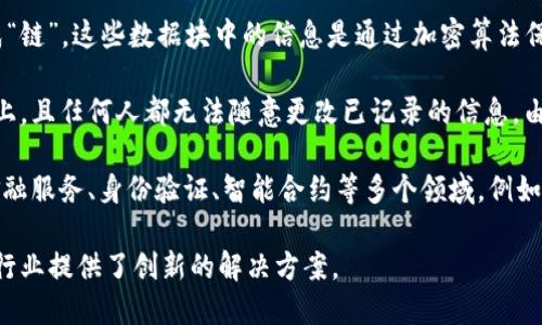 区块链是一种分布式账本技术，能够记录和存储数据。这种技术的核心在于将数据以“区块”的形式连接成“链”，这些数据块中的信息是通过加密算法保证安全性和不可篡改性的。

简单来说，区块链可以被比作一本透明、公开的账本，所有人在网络中的每一次交易都被记录在这个账本上，且任何人都无法随意更改已记录的信息。由于其去中心化的特性，区块链技术用于创建安全、透明且可靠的数字交易平台。

在实际应用中，区块链技术不仅用于数字货币（如比特币、以太坊等）的交易，还逐步扩展到供应链管理、金融服务、身份验证、智能合约等多个领域。例如，区块链能够帮助追溯商品的来源，简化金融交易的流程，甚至可以在房地产交易中提供透明的产权证明。

总的来说，区块链在现代技术中扮演着越来越重要的角色，它不仅改变了我们进行交易的方式，也为许多行业提供了创新的解决方案。