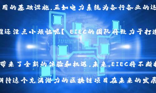 EIEC（EIEC Blockchain）是一个新兴的区块链项目，旨在为全球经济提供高效、安全和去中心化的解决方案。EIEC区块链的主要目标是通过创新技术促使传统行业的数字化转型，提升用户体验同时保障数据安全。

### EIEC区块链的特点

去中心化与安全性
EIEC区块链采用去中心化的网络架构，确保数据无法被单一实体控制。这种设计理念确保了用户的数据安全和隐私，减少了数据泄露的风险。用比喻来说，就像一支风筝，虽然在空中自由飞翔，但始终有多个线不断相互支持，让它不至于坠落。

高效的交易处理能力
与其他区块链项目相比，EIEC在交易处理速度和效率上的表现尤为突出。这个网络能够处理大量的交易请求，保证用户无缝体验上线。而这个过程就像是在繁忙的市场中，商贩们忙而不乱的进行交易，交易的快速响应让整个市场运转得更加流畅。

兼容性和可扩展性
EIEC区块链能够与其他区块链平台进行兼容和集成，用户可以自由切换不同链上的应用。想象一下，这就像一个包罗万象的超市，无论你想要什么，总能找到合适的“商品”。这种灵活性为用户的未来发展提供了丰富的可能性。

### EIEC的应用场景

金融服务
在金融领域，EIEC区块链被广泛应用于跨境支付、清算和结算等业务。通过区块链技术，金融交易不仅能降低成本，还能提高效率。而且，EIEC的智能合约功能让金融交易协议得以自动化执行，减少人为干预和操作失误。可以说，在金融世界，EIEC就是那位“万事通”的顾问，让繁琐的事情变得轻松易行。

供应链管理
在供应链管理中，EIEC区块链帮助各方实现信息透明化。产品从生产到消费的每一个环节都能够被追踪，让消费者和企业更放心。就像一位细心的导游，带着游客游历每一个景点，确保大家都能了解到每一处的动人故事。

数字身份认证
在数字身份认证方面，EIEC提供了一个安全的平台，用户可以通过区块链技术验证个人身份，减少身份盗用的风险。这种设想就像是有了一把“智能锁”，只有真正的主人才能打开，确保隐私不被侵犯，避免一些“小烦恼”。

### EIEC的未来展望

技术创新与扩展
随着技术的不断进步，EIEC也将在智能合约、隐私保护和跨链技术等领域继续创新。它的未来发展空间广阔，或许会成为许多应用的基础设施，正如电力系统为各行各业的运作提供支持一样。

用户教育与普及
与此同时，EIEC也将在用户教育方面加大力度，让更多的人了解并使用区块链技术。毕竟，智慧的选择永远离不开知识的积累，谁还没点小烦恼呢？ EIEC的团队将致力于打造一个更友好的用户环境，降低用户学习的门槛。

### 结语

总的来说，EIEC区块链凭借其安全、高效、灵活的特性，正在迅速崛起。它不仅为传统行业的数字化转型提供了新思路，也为用户带来了全新的体验和机遇。未来，EIEC将不断探索更多的应用场景，让这一创新技术真正惠及大众，成为引领时代潮流的重要力量。

无论是金融服务、供应链管理，还是数字身份认证，EIEC都在以一种独特的方式将未来的可能性转变为现实。让我们拭目以待，期待这个充满潜力的区块链项目在未来的发展旅程中，能带给我们更多惊喜和便利。